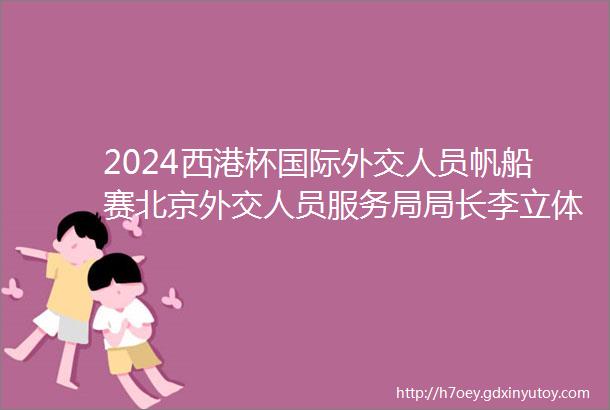 2024西港杯国际外交人员帆船赛北京外交人员服务局局长李立体育交流活动为驻华使节提供了解的中国窗口